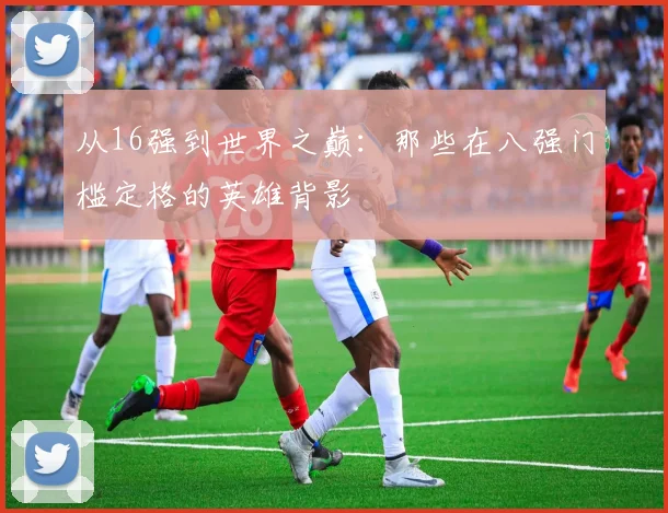 从16强到世界之巅：那些在八强门槛定格的英雄背影